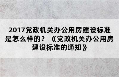 2017党政机关办公用房建设标准是怎么样的？ 《党政机关办公用房建设标准的通知》